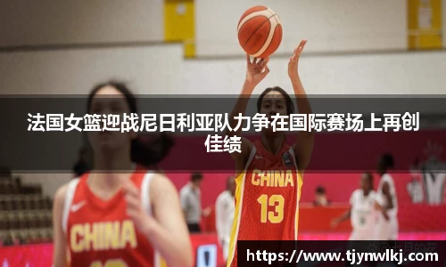 法国女篮迎战尼日利亚队力争在国际赛场上再创佳绩